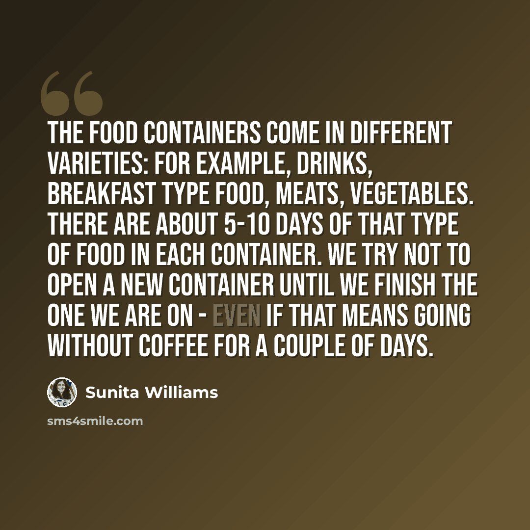 “The food containers come in different varieties: for example, drinks, breakfast type food, meats, vegetables. There are about 5-10 days of that type of food in each container. We try not to open a new container until we finish the one we are on - even if that means going without coffee for a…” quote by Sunita Williams