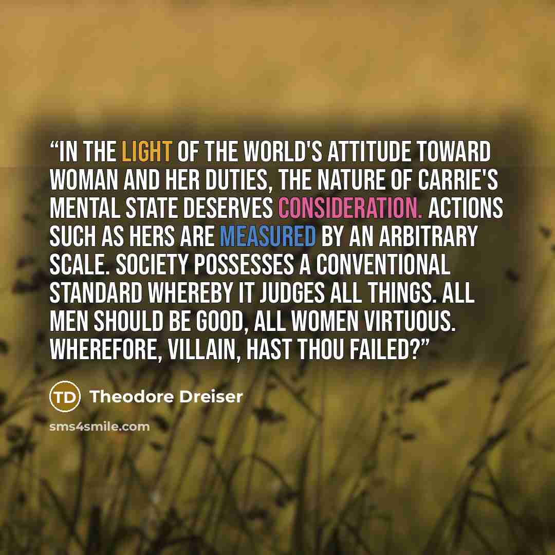 “In the light of the world's attitude toward woman and her duties, the nature of Carrie's mental state deserves consideration. Actions such as hers are measured by an arbitrary scale. Society possesses a conventional standard whereby it judges all things. All men should be good, all women virtuous…” quote by Theodore Dreiser