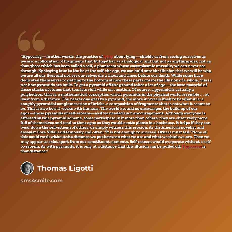 “Hypocrisy—in other words, the practice of lying about lying—shields us from seeing ourselves as we are: a collocation of fragments that fit together as a biological unit but not as anything else, not as that ghost which has been called a self, a phantasm whose ecotoplasmic unreality we can never…” quote by Thomas Ligotti