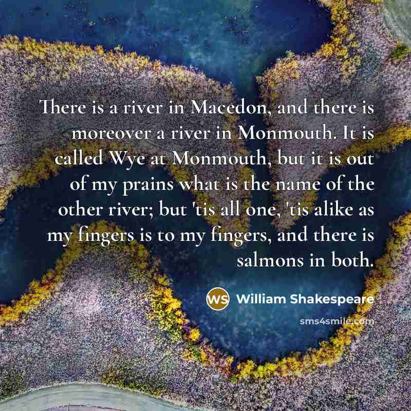 “There is a river in Macedon, and there is moreover a river in Monmouth. It is called Wye at Monmouth, but it is out of my prains what is the name of the other river; but 'tis all one, 'tis alike as my fingers is to my fingers, and there is salmons in both.” quote by William Shakespeare