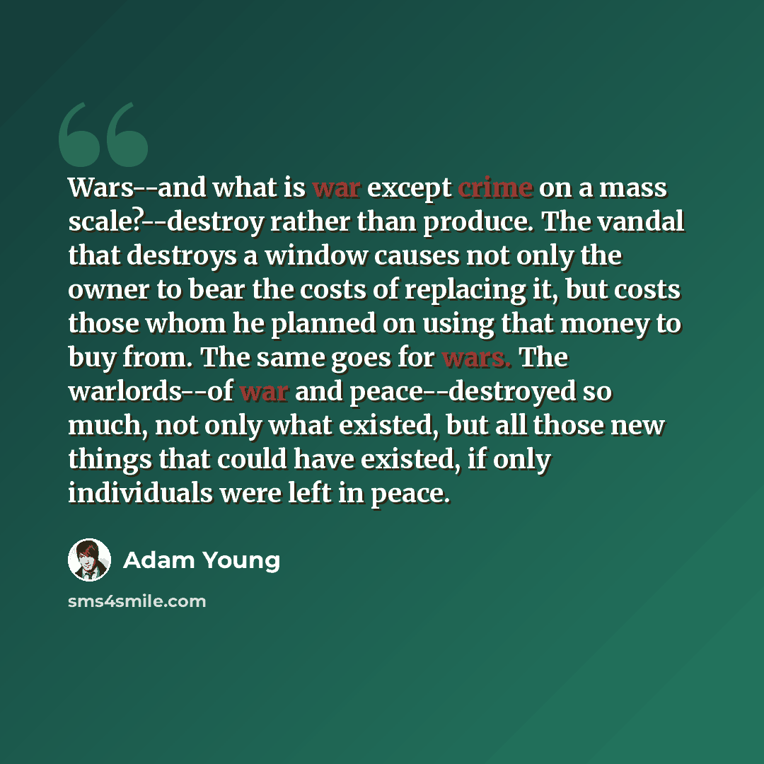 “Wars--and what is war except crime on a mass scale?--destroy rather than produce. The vandal that destroys a window causes not only the owner to bear the costs of replacing it, but costs those whom he planned on using that money to buy from. The same goes for wars. The warlords--of war and…” quote by Adam Young