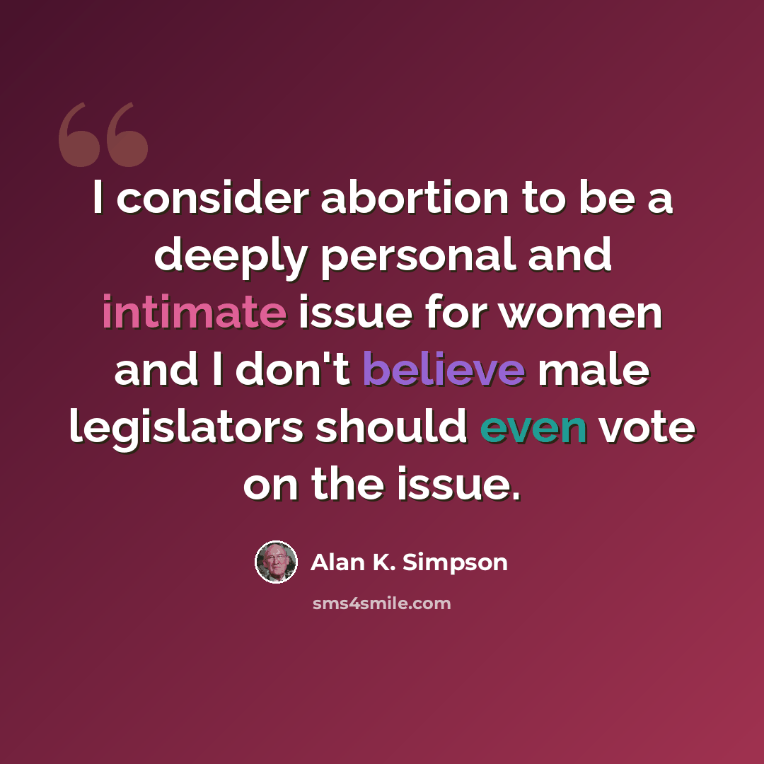 “I consider abortion to be a deeply personal and intimate issue for women and I don't believe male legislators should even vote on the issue.” quote by Alan K. Simpson