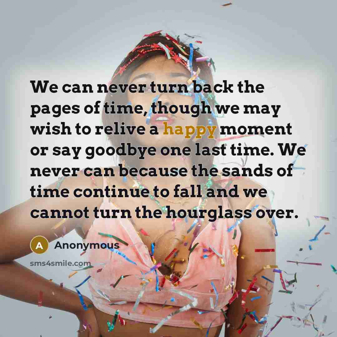 “We can never turn back the pages of time, though we may wish to relive a happy moment or say goodbye one last time. We never can because the sands of time continue to fall and we cannot turn the hourglass over.” quote by Anonymous
