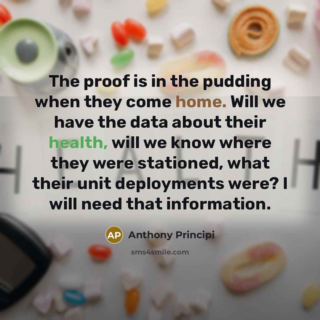 “The proof is in the pudding when they come home. Will we have the data about their health, will we know where they were stationed, what their unit deployments were? I will need that information.” quote by Anthony Principi