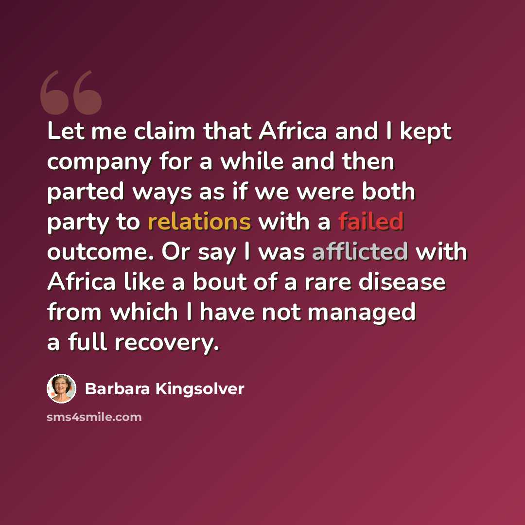 “Let me claim that Africa and I kept company for a while and then parted ways as if we were both party to relations with a failed outcome. Or say I was afflicted with Africa like a bout of a rare disease from which I have not managed a full recovery.” quote by Barbara Kingsolver