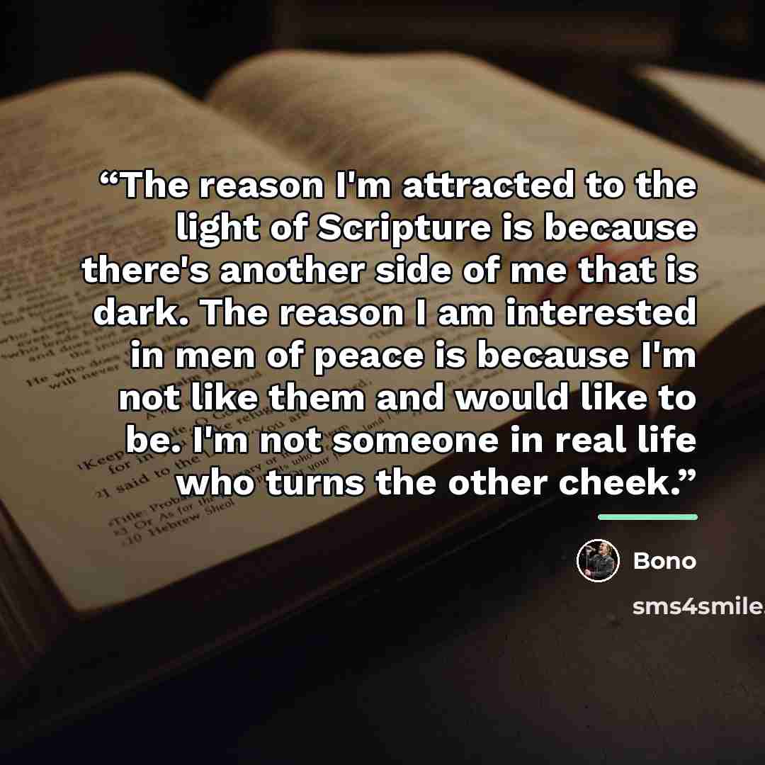 “The reason I'm attracted to the light of Scripture is because there's another side of me that is dark. The reason I am interested in men of peace is because I'm not like them and would like to be. I'm not someone in real life who turns the other cheek.” quote by Bono