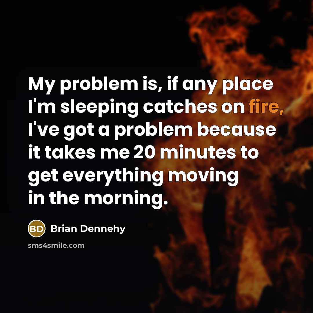 “My problem is, if any place I'm sleeping catches on fire, I've got a problem because it takes me 20 minutes to get everything moving in the morning.” quote by Brian Dennehy
