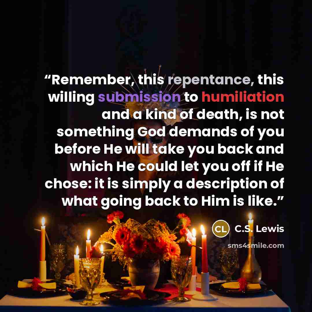 “Remember, this repentance, this willing submission to humiliation and a kind of death, is not something God demands of you before He will take you back and which He could let you off if He chose: it is simply a description of what going back to Him is like.” quote by C.S. Lewis
