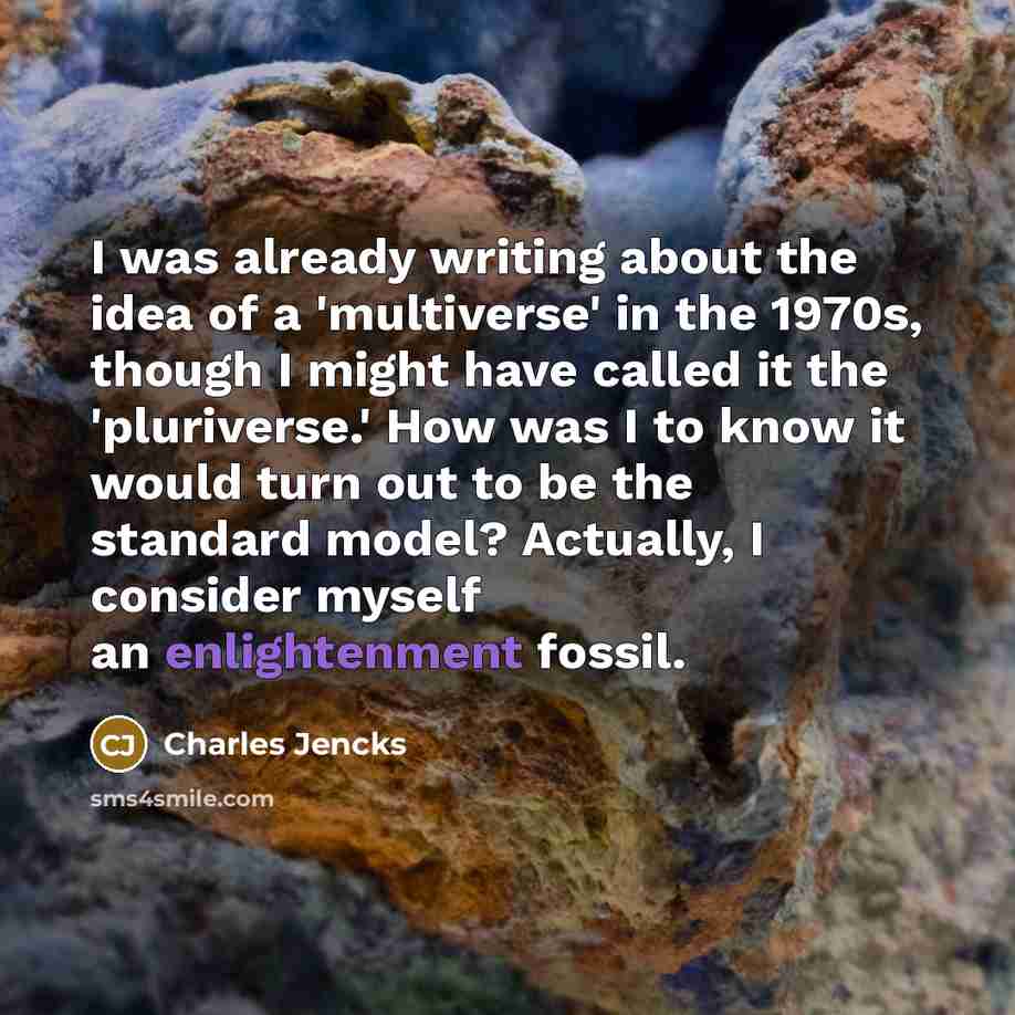 “I was already writing about the idea of a 'multiverse' in the 1970s, though I might have called it the 'pluriverse.' How was I to know it would turn out to be the standard model? Actually, I consider myself an enlightenment fossil.” quote by Charles Jencks