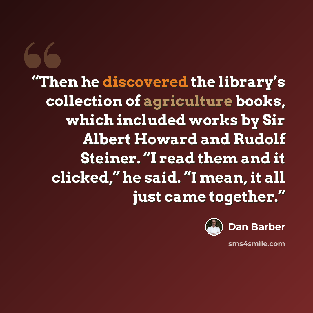 “Then he discovered the library’s collection of agriculture books, which included works by Sir Albert Howard and Rudolf Steiner. “I read them and it clicked,” he said. “I mean, it all just came together.” quote by Dan Barber