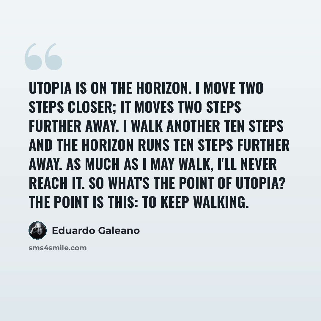 “Utopia is on the horizon. I move two steps closer; it moves two steps further away. I walk another ten steps and the horizon runs ten steps further away. As much as I may walk, I'll never reach it. So what's the point of utopia? The point is this: to keep walking.” quote by Eduardo Galeano