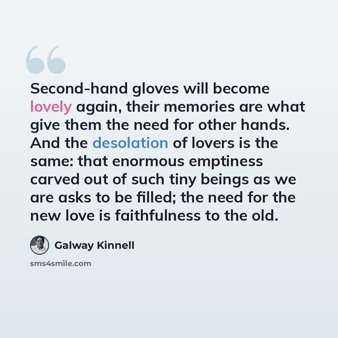 “Second-hand gloves will become lovely again, their memories are what give them the need for other hands. And the desolation of lovers is the same: that enormous emptiness carved out of such tiny beings as we are asks to be filled; the need for the new love is faithfulness to the old.” quote by Galway Kinnell