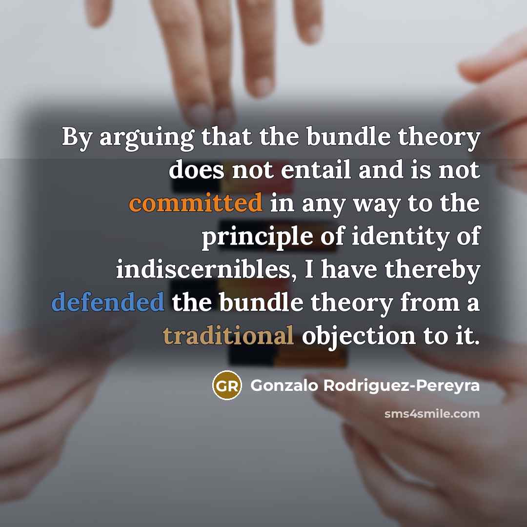 “By arguing that the bundle theory does not entail and is not committed in any way to the principle of identity of indiscernibles, I have thereby defended the bundle theory from a traditional objection to it.” quote by Gonzalo Rodriguez-Pereyra
