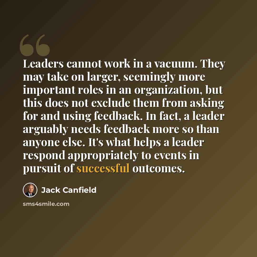 “Leaders cannot work in a vacuum. They may take on larger, seemingly more important roles in an organization, but this does not exclude them from asking for and using feedback. In fact, a leader arguably needs feedback more so than anyone else. It's what helps a leader respond appropriately to…” quote by Jack Canfield