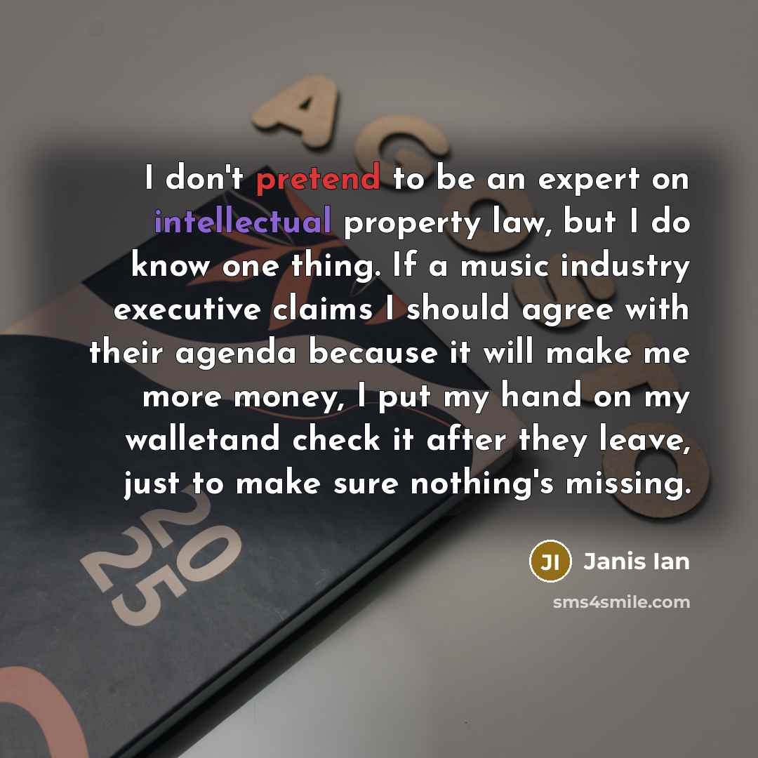 “I don't pretend to be an expert on intellectual property law, but I do know one thing. If a music industry executive claims I should agree with their agenda because it will make me more money, I put my hand on my walletand check it after they leave, just to make sure nothing's missing.” quote by Janis Ian