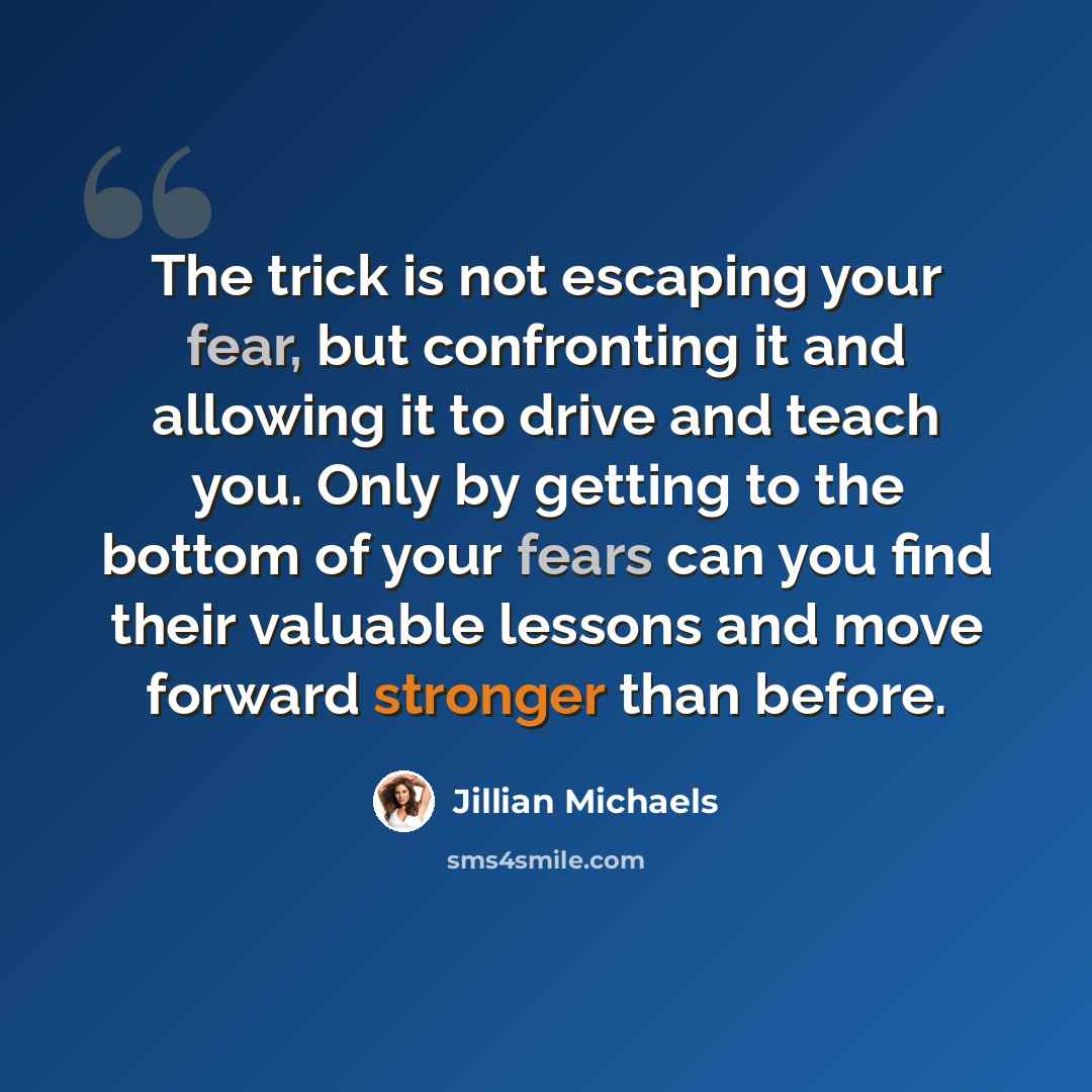 “The trick is not escaping your fear, but confronting it and allowing it to drive and teach you. Only by getting to the bottom of your fears can you find their valuable lessons and move forward stronger than before.” quote by Jillian Michaels