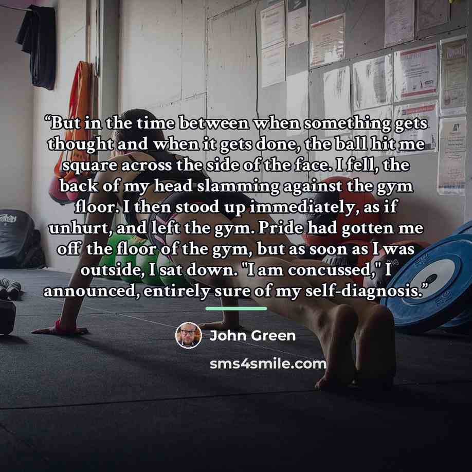 “But in the time between when something gets thought and when it gets done, the ball hit me square across the side of the face. I fell, the back of my head slamming against the gym floor. I then stood up immediately, as if unhurt, and left the gym. Pride had gotten me off the floor of the gym, but…” quote by John Green