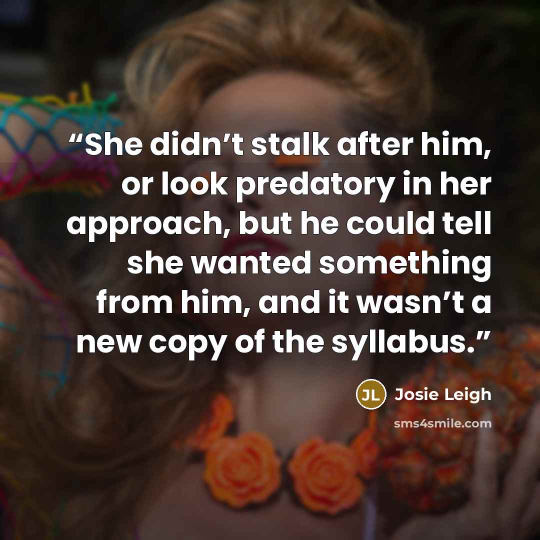 “She didn’t stalk after him, or look predatory in her approach, but he could tell she wanted something from him, and it wasn’t a new copy of the syllabus.” quote by Josie Leigh