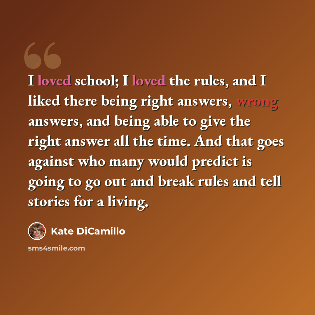 “I loved school; I loved the rules, and I liked there being right answers, wrong answers, and being able to give the right answer all the time. And that goes against who many would predict is going to go out and break rules and tell stories for a living.” quote by Kate DiCamillo