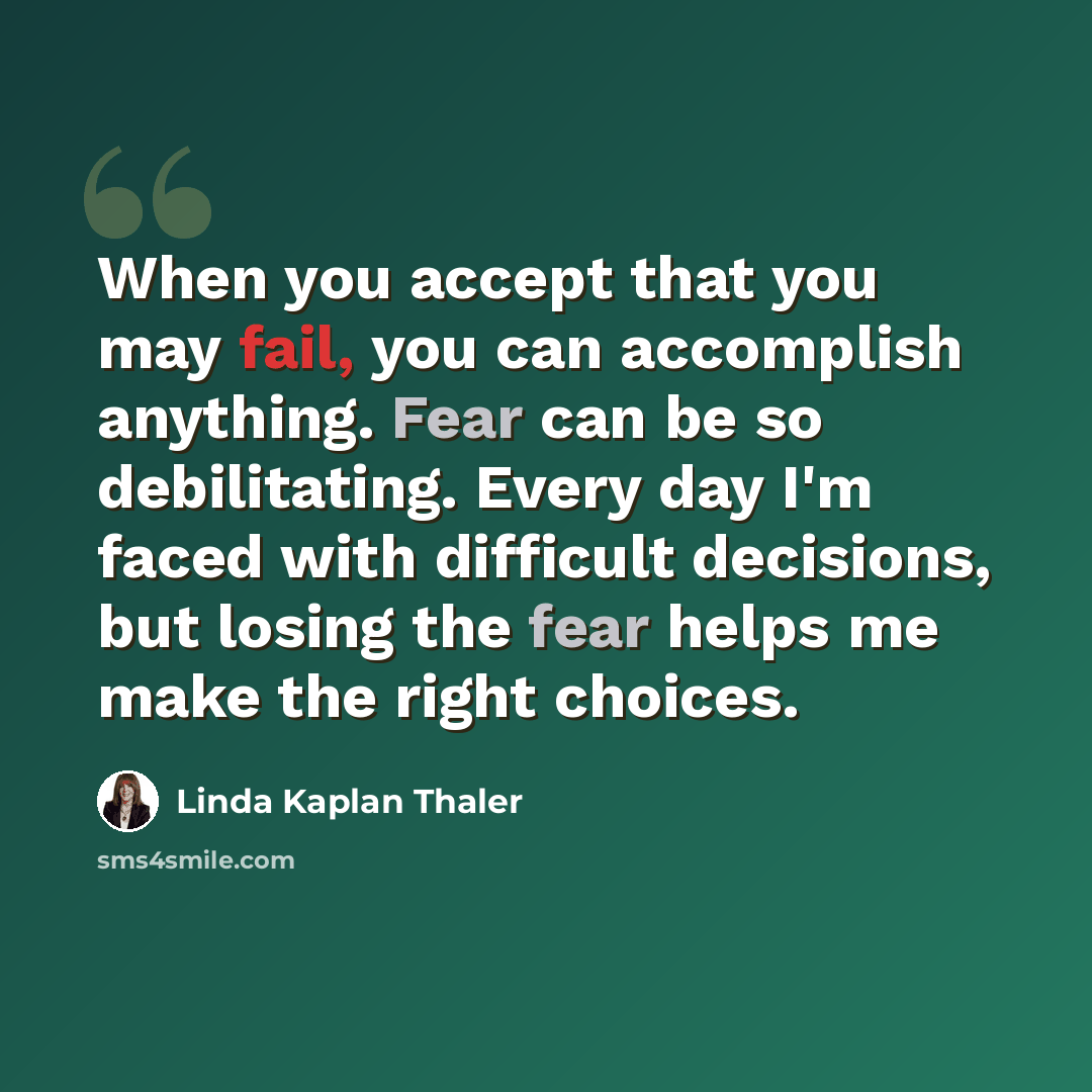 “When you accept that you may fail, you can accomplish anything. Fear can be so debilitating. Every day I'm faced with difficult decisions, but losing the fear helps me make the right choices.” quote by Linda Kaplan Thaler