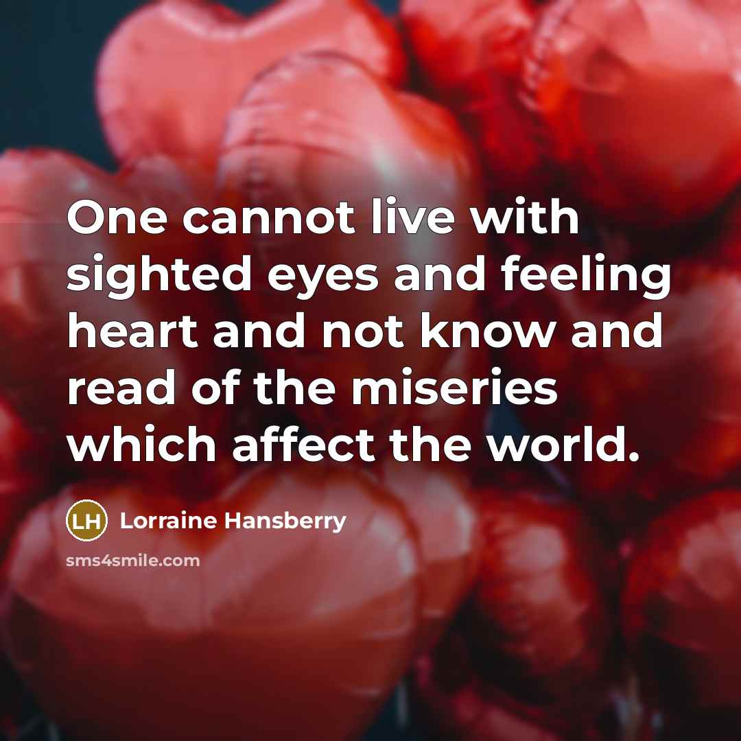 “One cannot live with sighted eyes and feeling heart and not know and read of the miseries which affect the world.” quote by Lorraine Hansberry