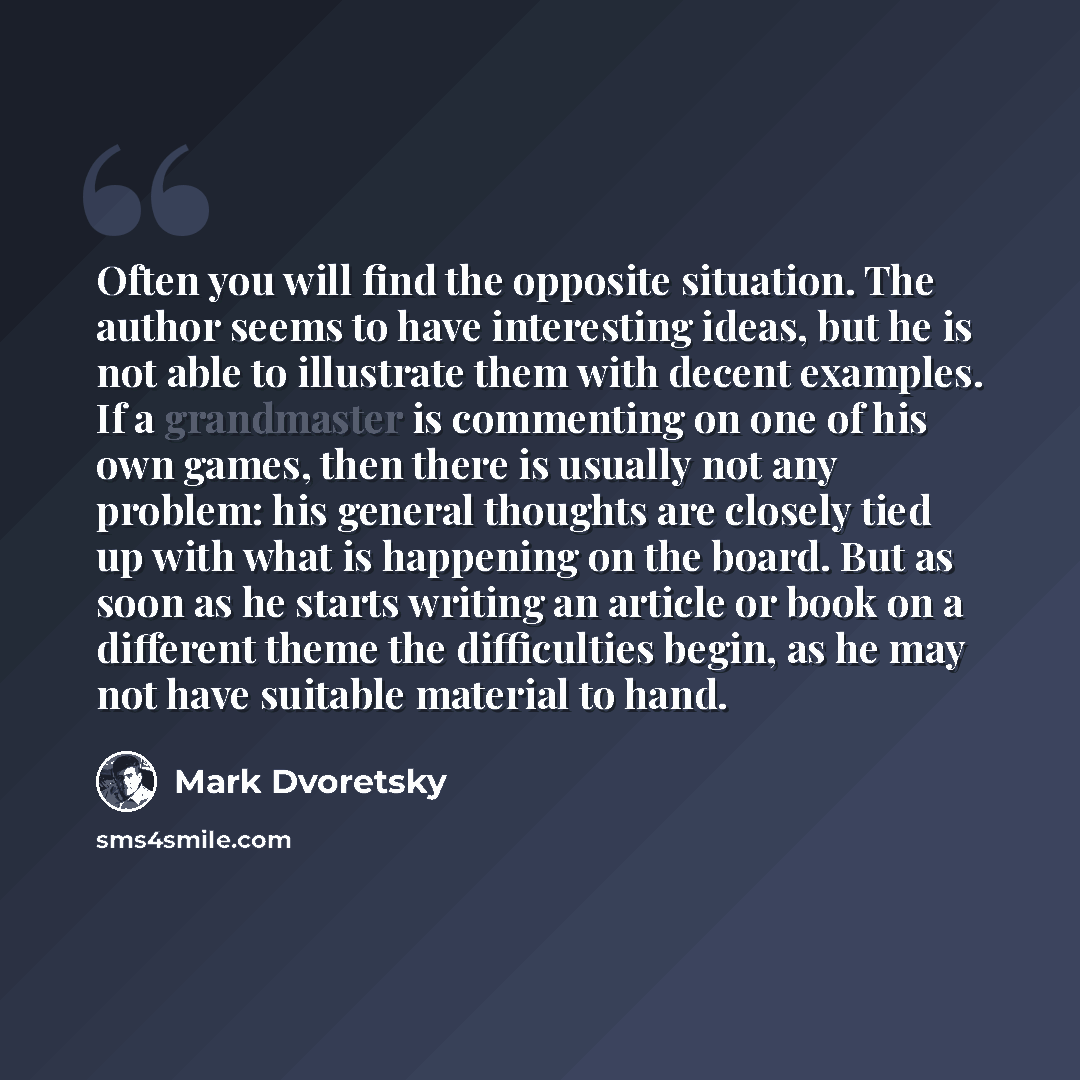 “Often you will find the opposite situation. The author seems to have interesting ideas, but he is not able to illustrate them with decent examples. If a grandmaster is commenting on one of his own games, then there is usually not any problem: his general thoughts are closely tied up with what is…” quote by Mark Dvoretsky