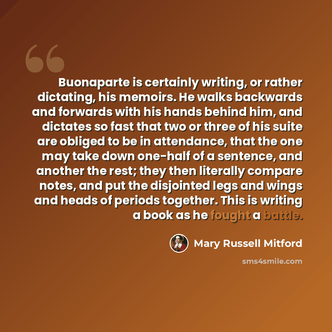 “Buonaparte is certainly writing, or rather dictating, his memoirs. He walks backwards and forwards with his hands behind him, and dictates so fast that two or three of his suite are obliged to be in attendance, that the one may take down one-half of a sentence, and another the rest; they then…” quote by Mary Russell Mitford