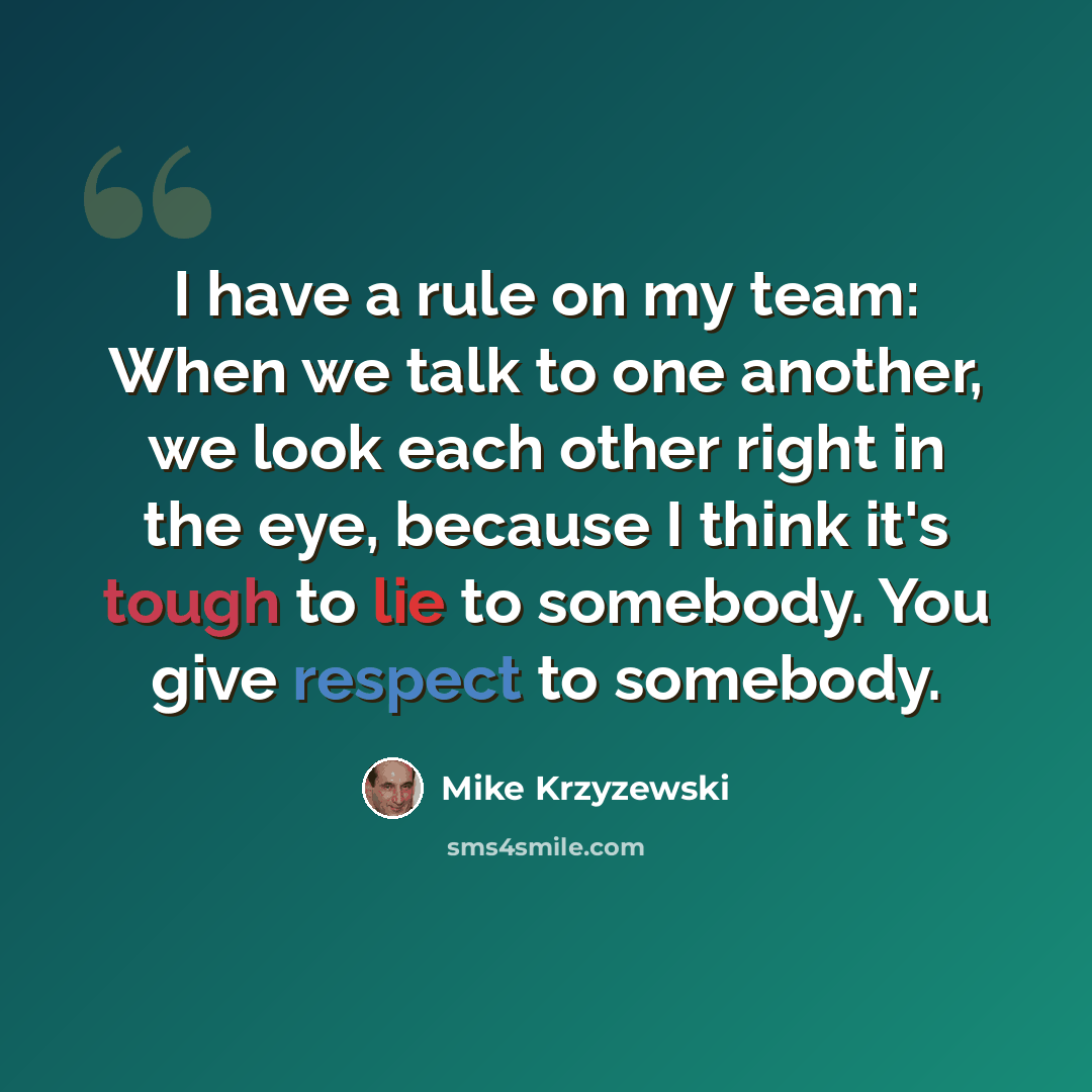 “I have a rule on my team: When we talk to one another, we look each other right in the eye, because I think it's tough to lie to somebody. You give respect to somebody.” quote by Mike Krzyzewski