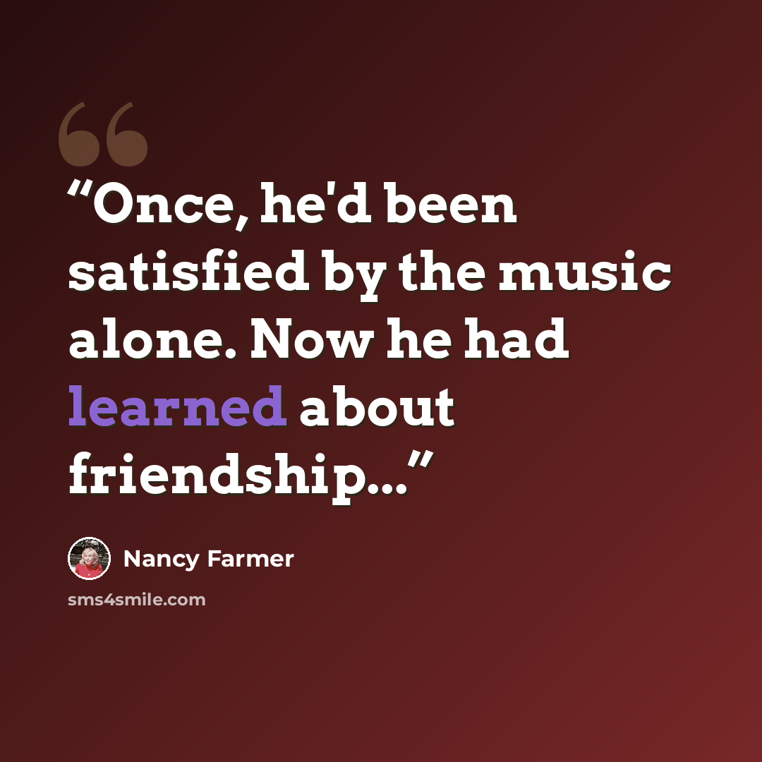 “Once, he'd been satisfied by the music alone. Now he had learned about friendship...” quote by Nancy Farmer