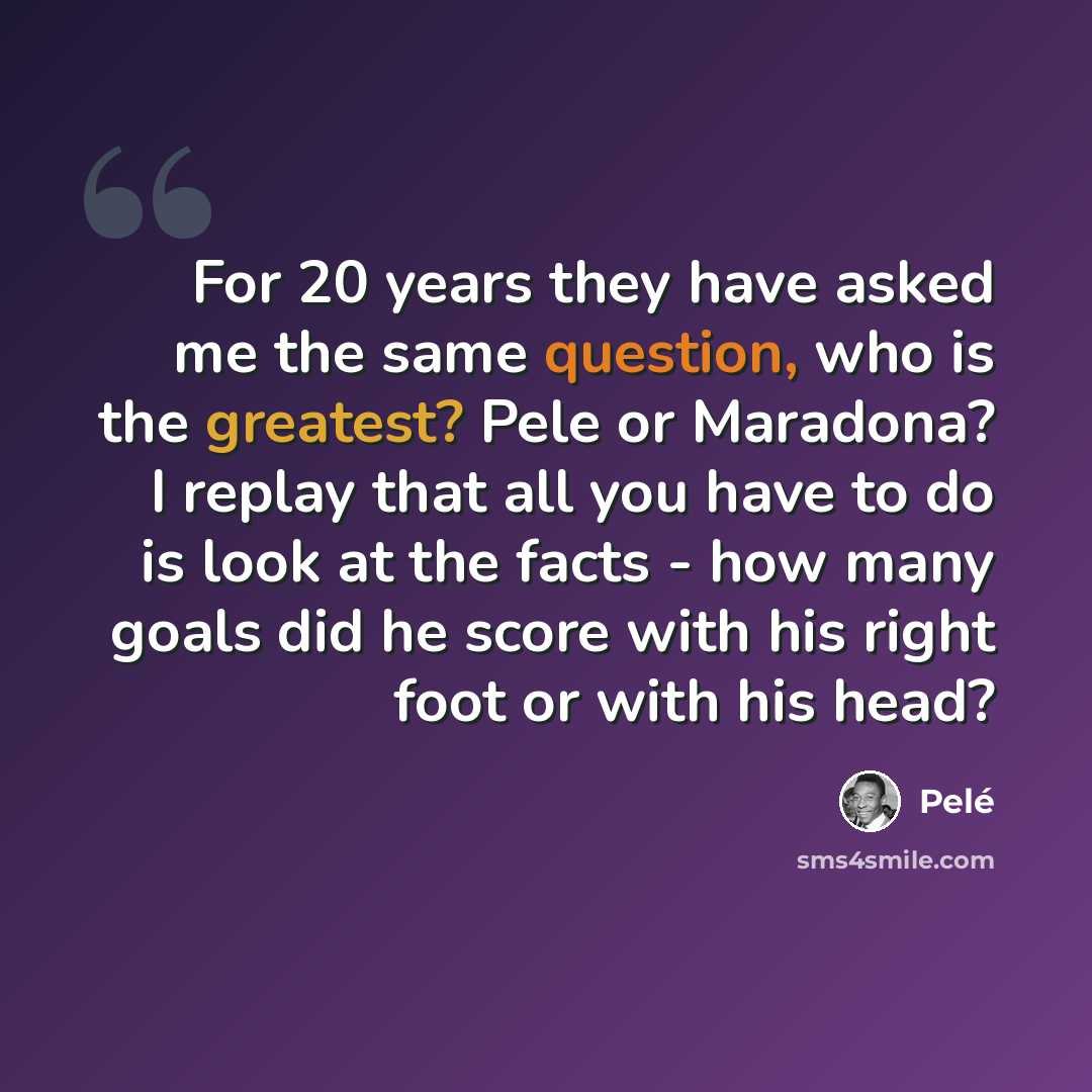 “For 20 years they have asked me the same question, who is the greatest? Pele or Maradona? I replay that all you have to do is look at the facts - how many goals did he score with his right foot or with his head?” quote by Pele