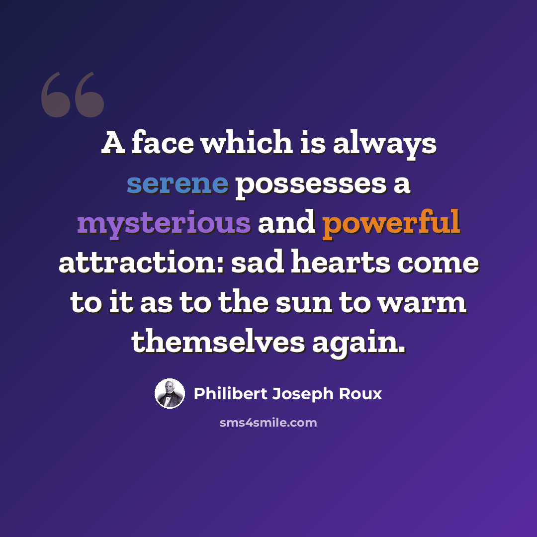 “A face which is always serene possesses a mysterious and powerful attraction: sad hearts come to it as to the sun to warm themselves again.” quote by Philibert Joseph Roux