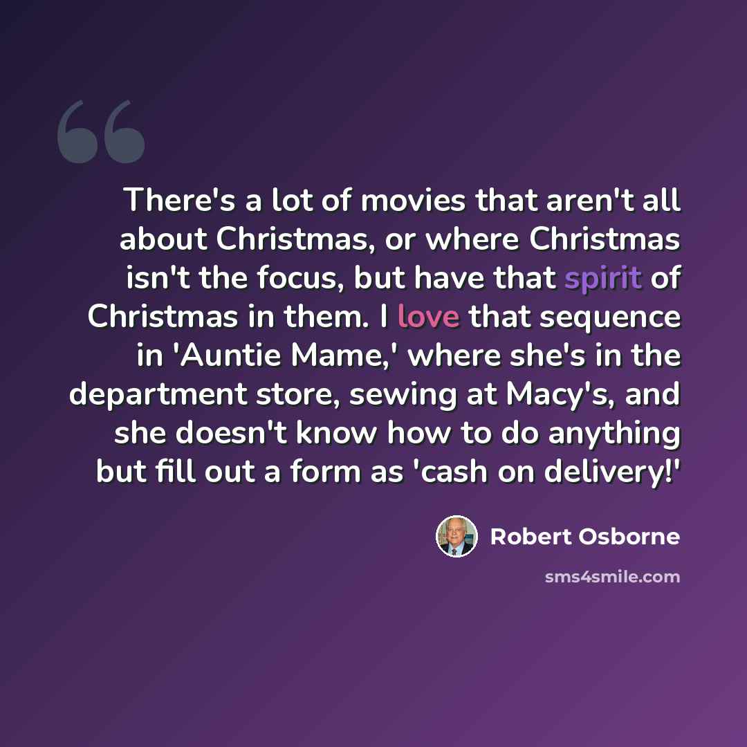 “There's a lot of movies that aren't all about Christmas, or where Christmas isn't the focus, but have that spirit of Christmas in them. I love that sequence in 'Auntie Mame,' where she's in the department store, sewing at Macy's, and she doesn't know how to do anything but fill out a form as 'cash…” quote by Robert Osborne
