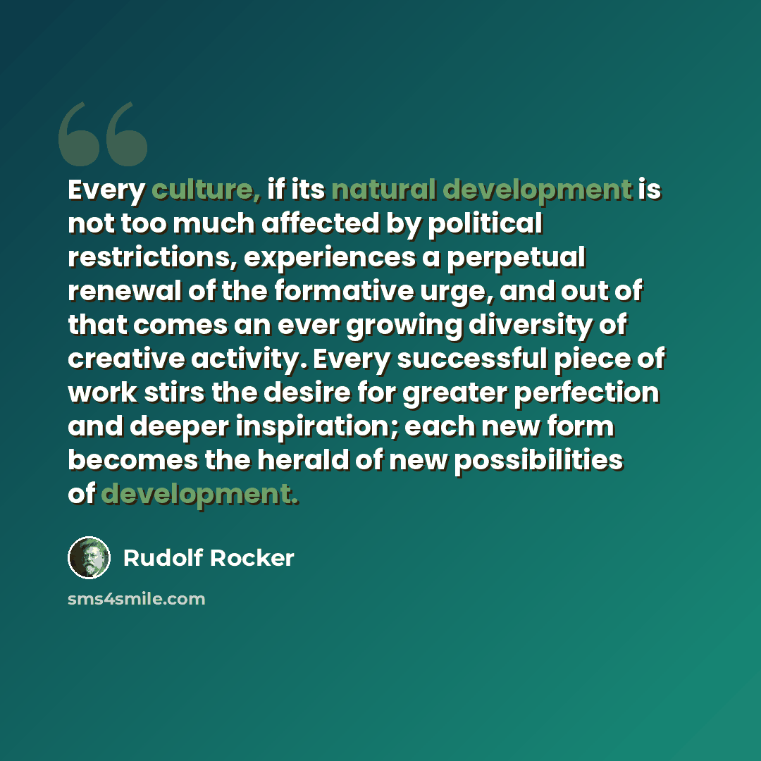 “Every culture, if its natural development is not too much affected by political restrictions, experiences a perpetual renewal of the formative urge, and out of that comes an ever growing diversity of creative activity. Every successful piece of work stirs the desire for greater perfection and…” quote by Rudolf Rocker