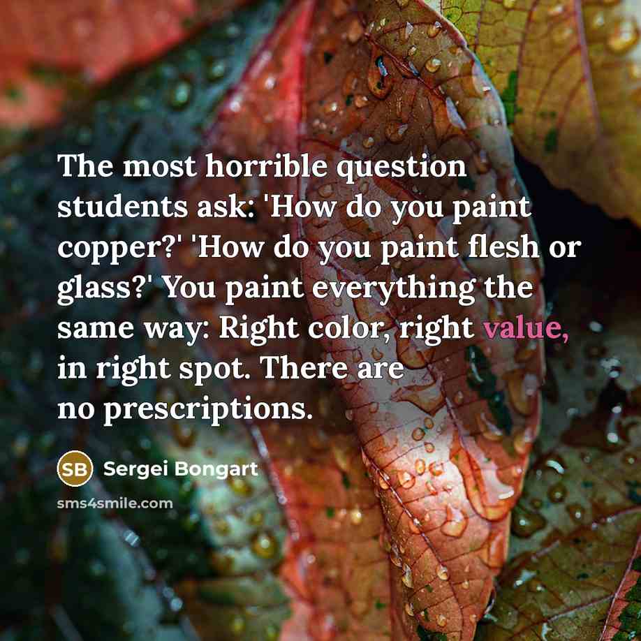 “The most horrible question students ask: 'How do you paint copper?' 'How do you paint flesh or glass?' You paint everything the same way: Right color, right value, in right spot. There are no prescriptions.” quote by Sergei Bongart