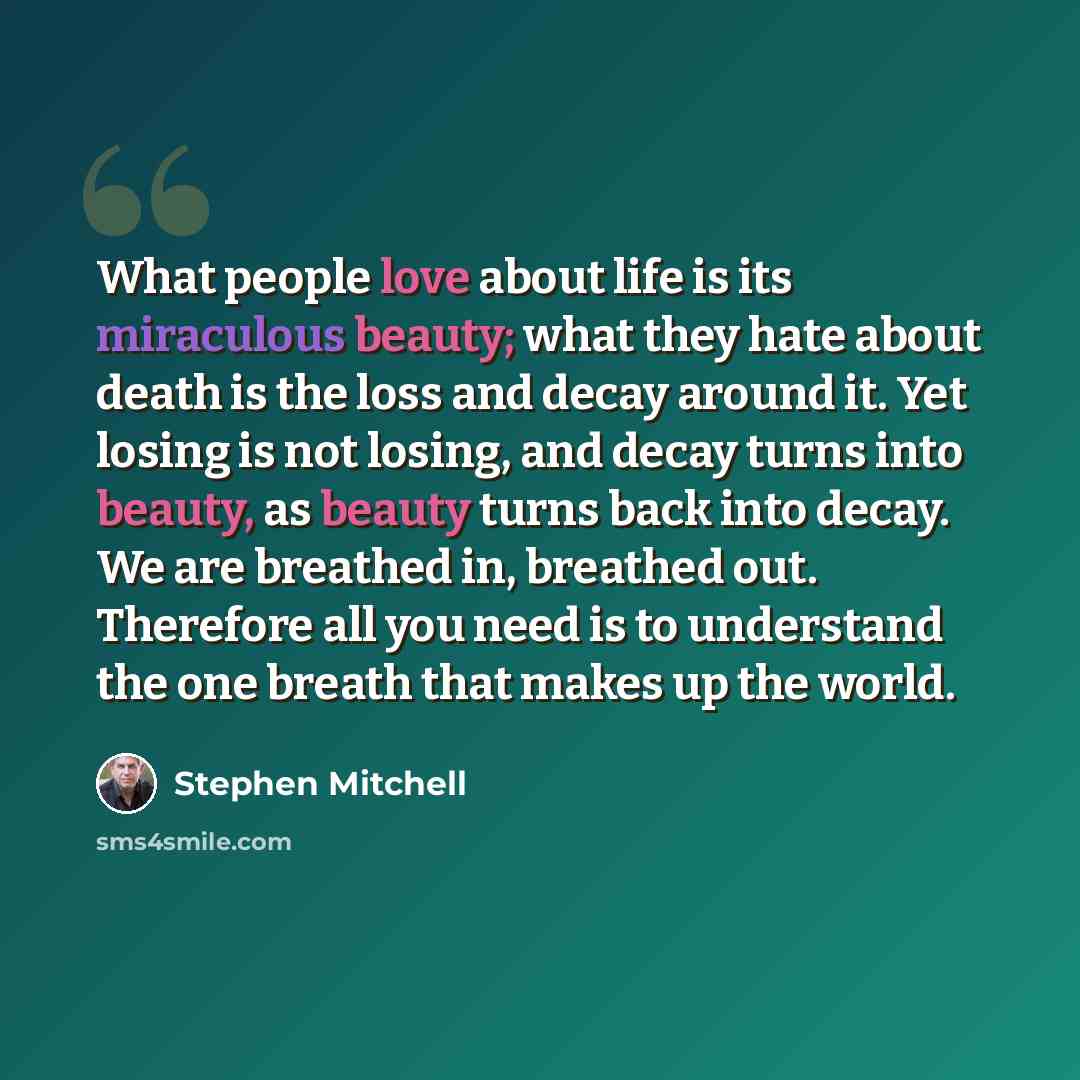“What people love about life is its miraculous beauty; what they hate about death is the loss and decay around it. Yet losing is not losing, and decay turns into beauty, as beauty turns back into decay. We are breathed in, breathed out. Therefore all you need is to understand the one breath that…” quote by Stephen Mitchell