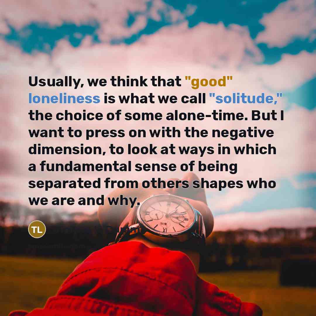“Usually, we think that "good" loneliness is what we call "solitude," the choice of some alone-time. But I want to press on with the negative dimension, to look at ways in which a fundamental sense of being separated from others shapes who we are and why.” quote by Thomas L. Dumm