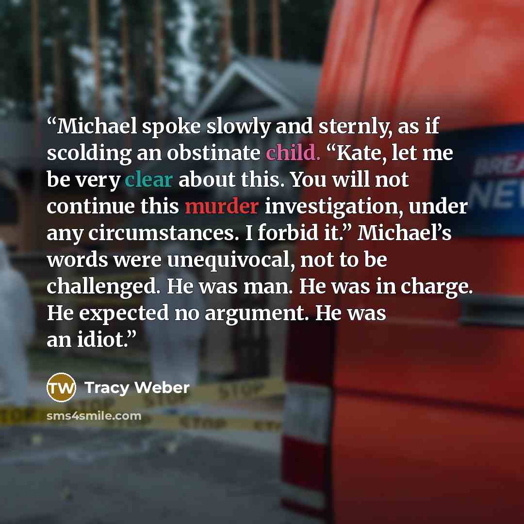 “Michael spoke slowly and sternly, as if scolding an obstinate child. “Kate, let me be very clear about this. You will not continue this murder investigation, under any circumstances. I forbid it.” Michael’s words were unequivocal, not to be challenged. He was man. He was in charge. He expected no…” quote by Tracy Weber