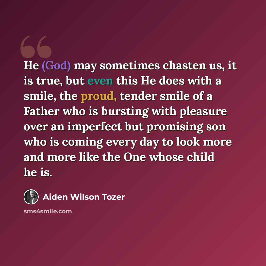“He (God) may sometimes chasten us, it is true, but even this He does with a smile, the proud, tender smile of a Father who is bursting with pleasure over an imperfect but promising son who is coming every day to look more and more like the One whose child he is.” quote by Aiden Wilson Tozer