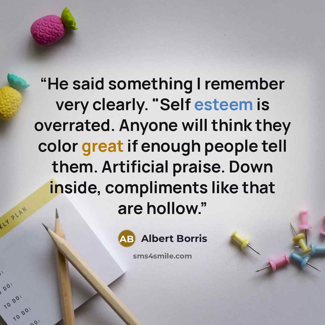 “He said something I remember very clearly. "Self esteem is overrated. Anyone will think they color great if enough people tell them. Artificial praise. Down inside, compliments like that are hollow.” quote by Albert Borris