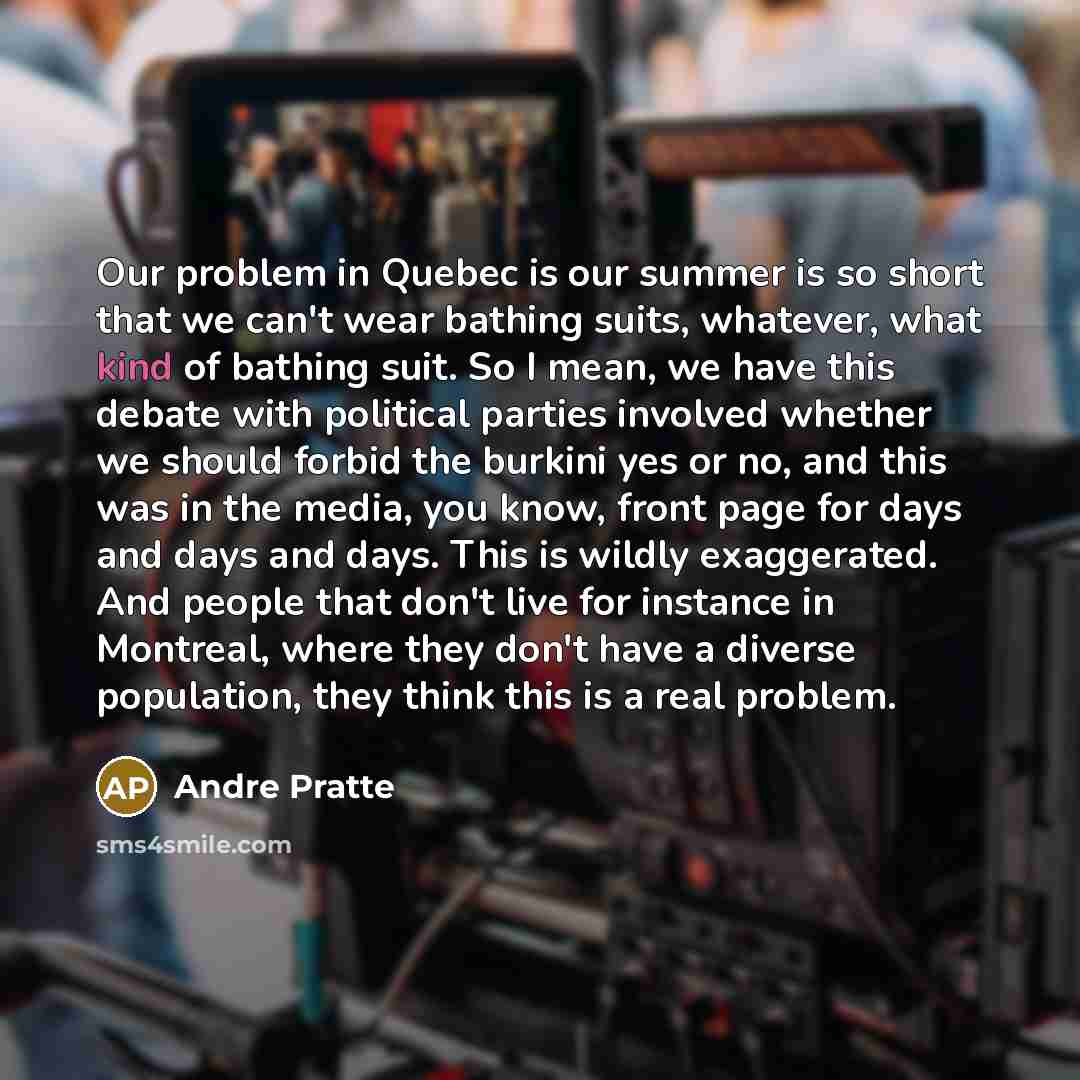 “Our problem in Quebec is our summer is so short that we can't wear bathing suits, whatever, what kind of bathing suit. So I mean, we have this debate with political parties involved whether we should forbid the burkini yes or no, and this was in the media, you know, front page for days and days…” quote by Andre Pratte
