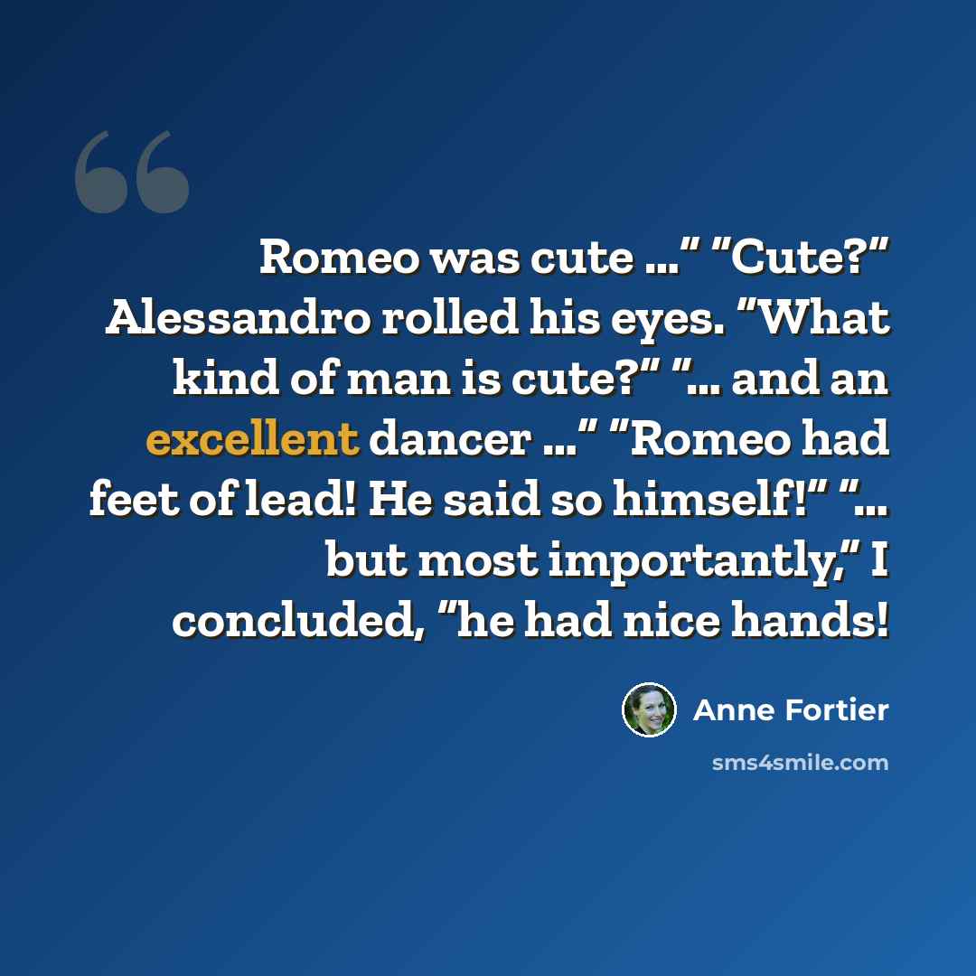 “Romeo was cute …” “Cute?” Alessandro rolled his eyes. “What kind of man is cute?” “… and an excellent dancer …” “Romeo had feet of lead! He said so himself!” “… but most importantly,” I concluded, “he had nice hands!” quote by Anne Fortier