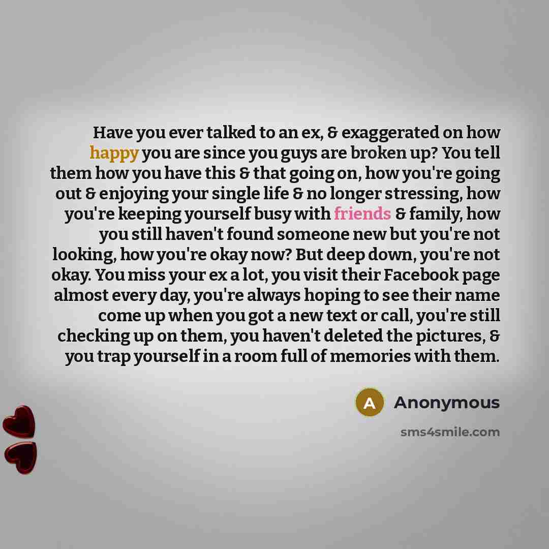 “Have you ever talked to an ex, & exaggerated on how happy you are since you guys are broken up? You tell them how you have this & that going on, how you're going out & enjoying your single life & no longer stressing, how you're keeping yourself busy with friends & family, how you still haven't…” quote by Anonymous