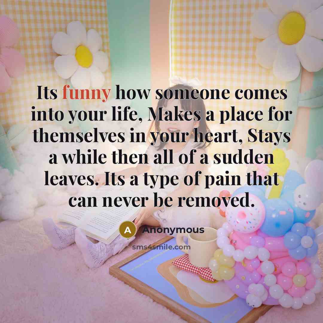 “Its funny how someone comes into your life, Makes a place for themselves in your heart, Stays a while then all of a sudden leaves. Its a type of pain that can never be removed.” quote by Anonymous