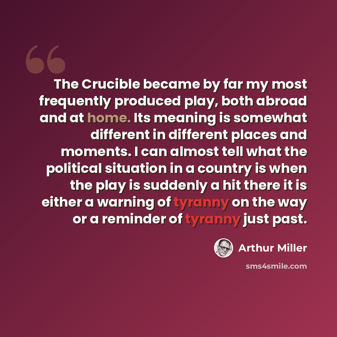 “The Crucible became by far my most frequently produced play, both abroad and at home. Its meaning is somewhat different in different places and moments. I can almost tell what the political situation in a country is when the play is suddenly a hit there it is either a warning of tyranny on the way…” quote by Arthur Miller