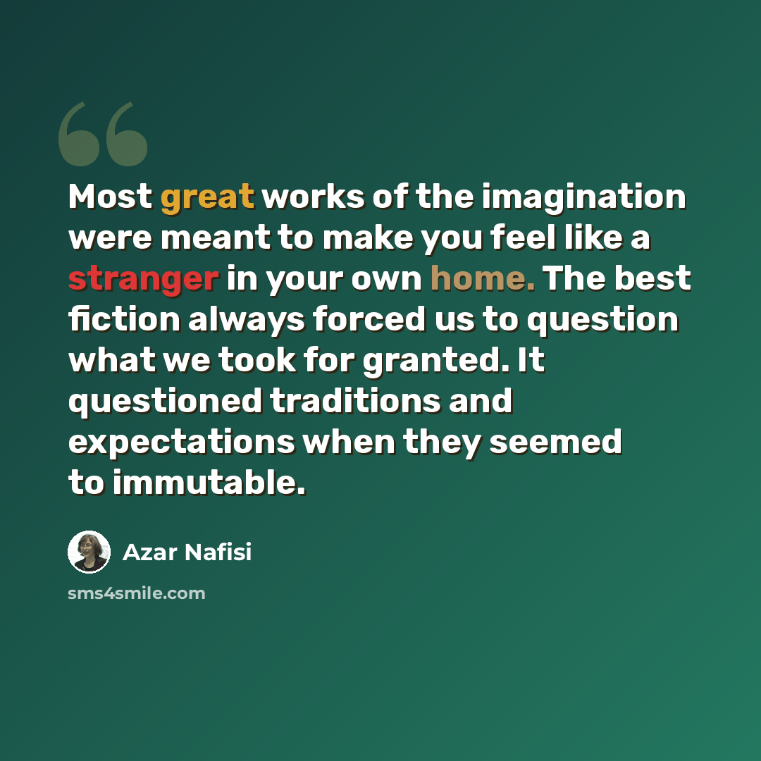 “Most great works of the imagination were meant to make you feel like a stranger in your own home. The best fiction always forced us to question what we took for granted. It questioned traditions and expectations when they seemed to immutable.” quote by Azar Nafisi