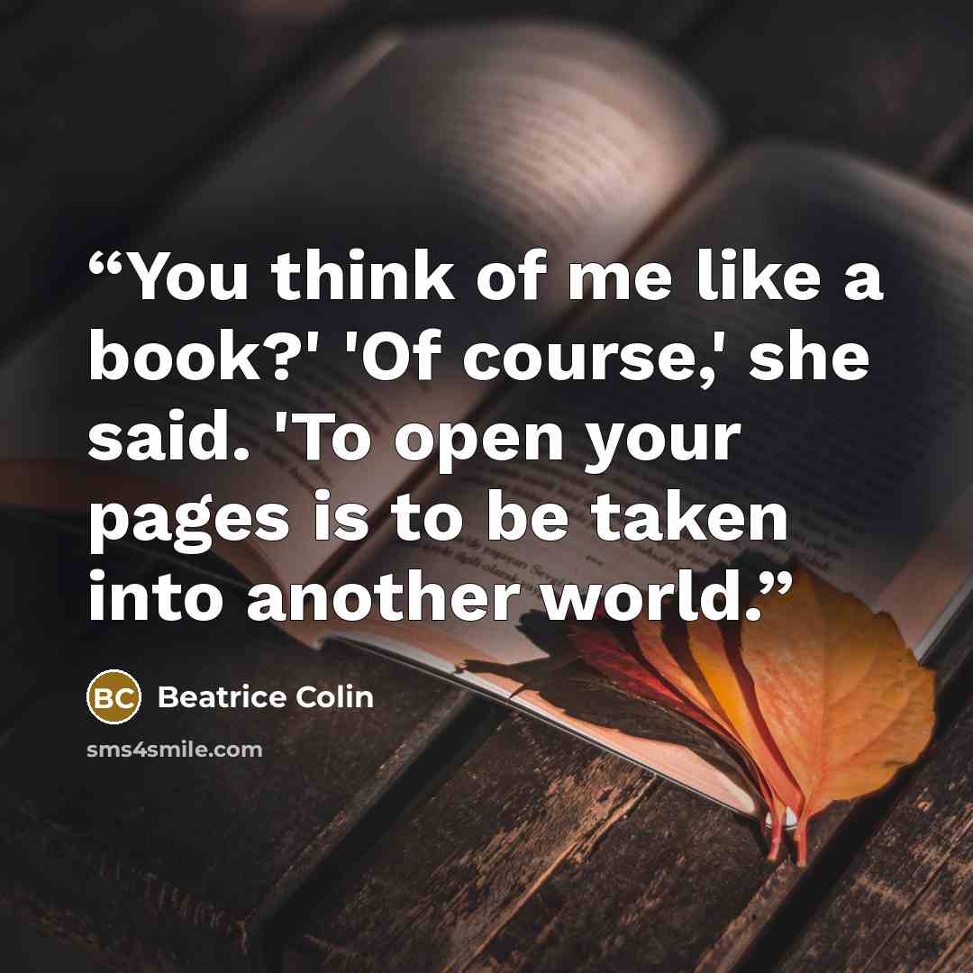 “You think of me like a book?' 'Of course,' she said. 'To open your pages is to be taken into another world.” quote by Beatrice Colin
