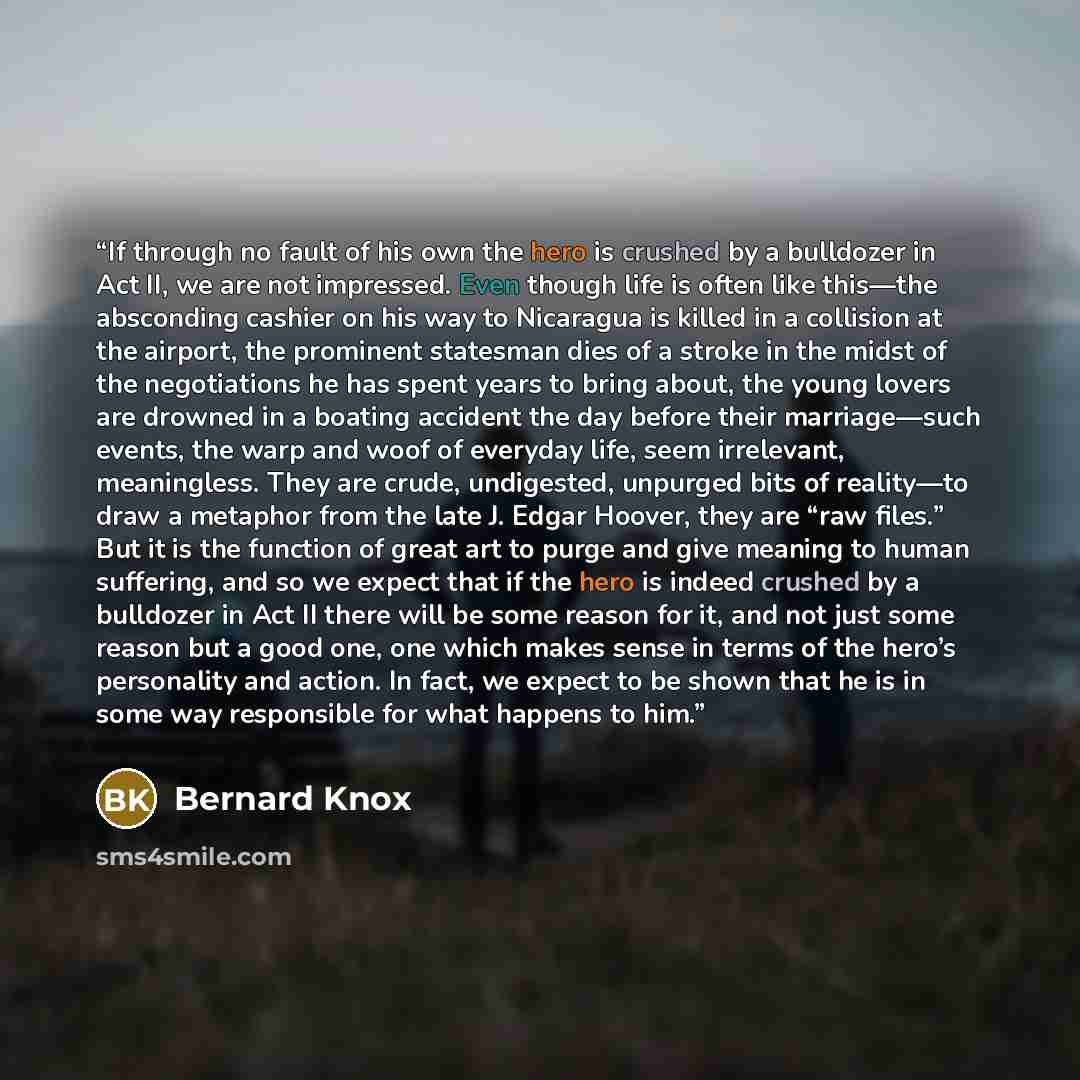 “If through no fault of his own the hero is crushed by a bulldozer in Act II, we are not impressed. Even though life is often like this—the absconding cashier on his way to Nicaragua is killed in a collision at the airport, the prominent statesman dies of a stroke in the midst of the negotiations…” quote by Bernard Knox