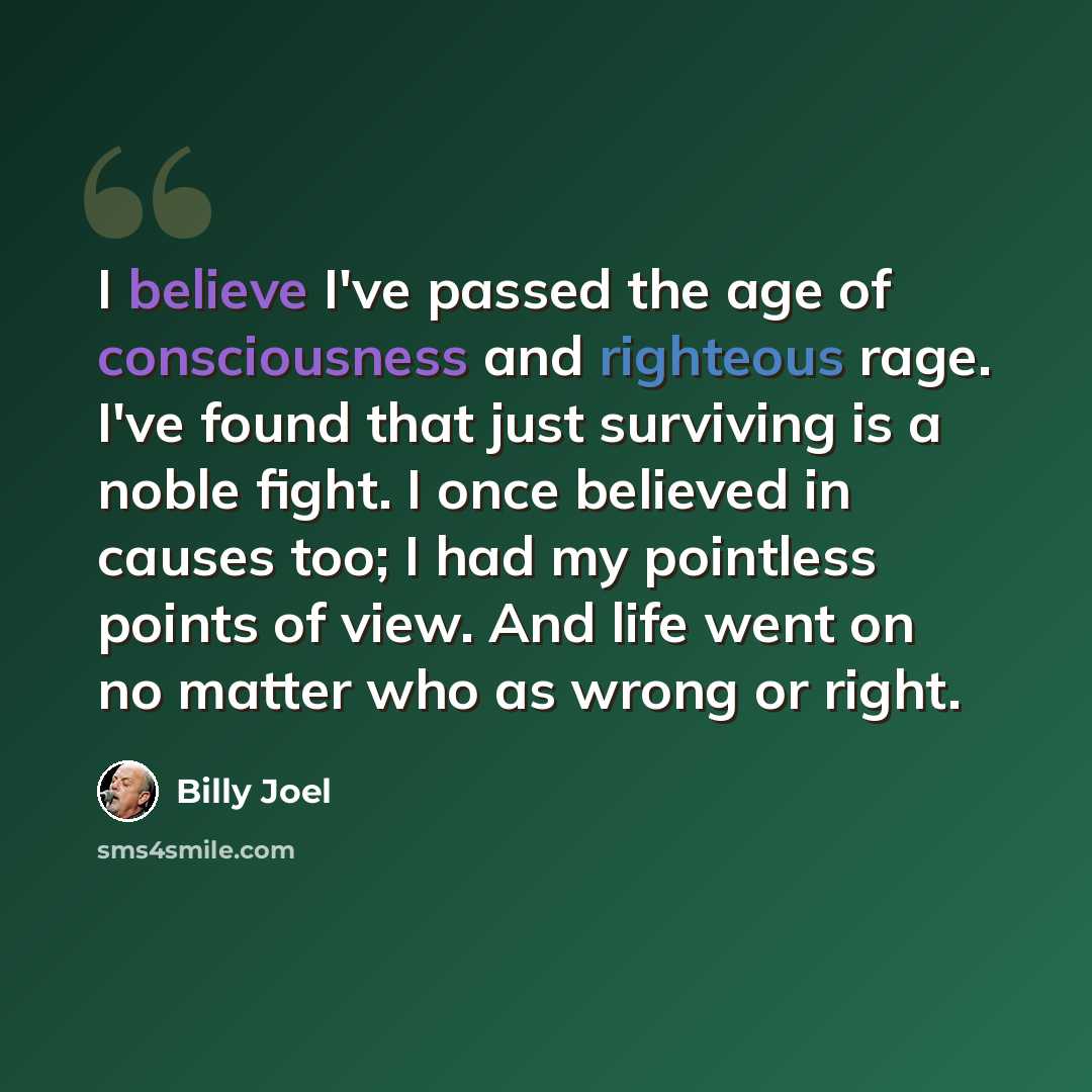 “I believe I've passed the age of consciousness and righteous rage. I've found that just surviving is a noble fight. I once believed in causes too; I had my pointless points of view. And life went on no matter who as wrong or right.” quote by Billy Joel