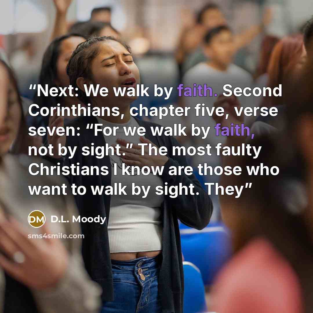 “Next: We walk by faith. Second Corinthians, chapter five, verse seven: “For we walk by faith, not by sight.” The most faulty Christians I know are those who want to walk by sight. They” quote by D.L. Moody