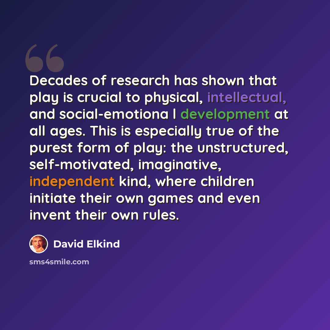 “Decades of research has shown that play is crucial to physical, intellectual, and social-emotiona l development at all ages. This is especially true of the purest form of play: the unstructured, self-motivated, imaginative, independent kind, where children initiate their own games and even invent…” quote by David Elkind